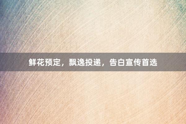 鲜花预定，飘逸投递，告白宣传首选