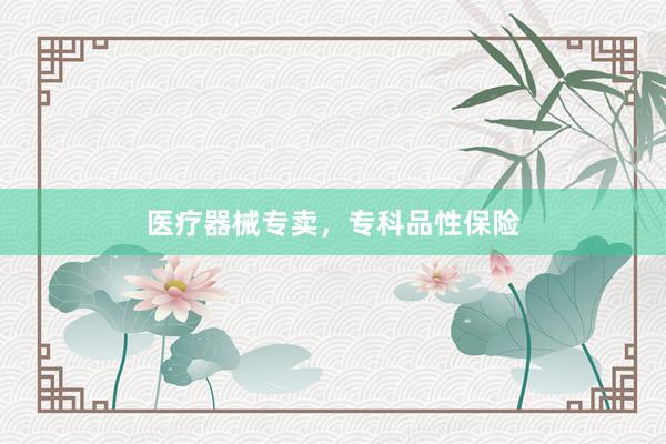 医疗器械专卖，专科品性保险