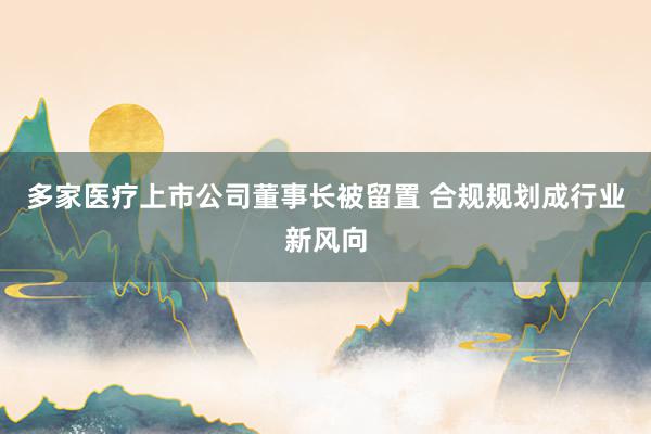 多家医疗上市公司董事长被留置 合规规划成行业新风向